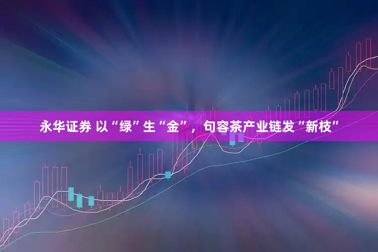 永华证券 以“绿”生“金”，句容茶产业链发“新枝”