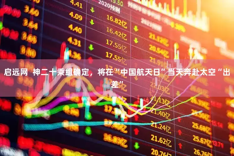 启远网  神二十乘组确定，将在“中国航天日”当天奔赴太空“出差”