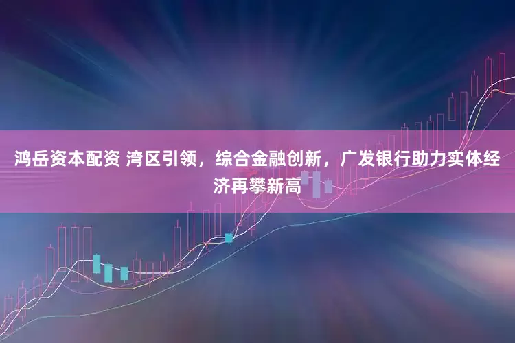 鸿岳资本配资 湾区引领，综合金融创新，广发银行助力实体经济再攀新高