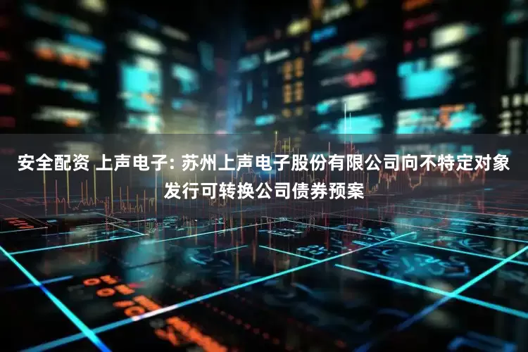 安全配资 上声电子: 苏州上声电子股份有限公司向不特定对象发行可转换公司债券预案