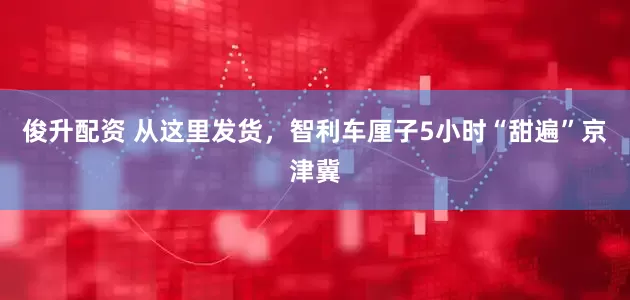 俊升配资 从这里发货，智利车厘子5小时“甜遍”京津冀