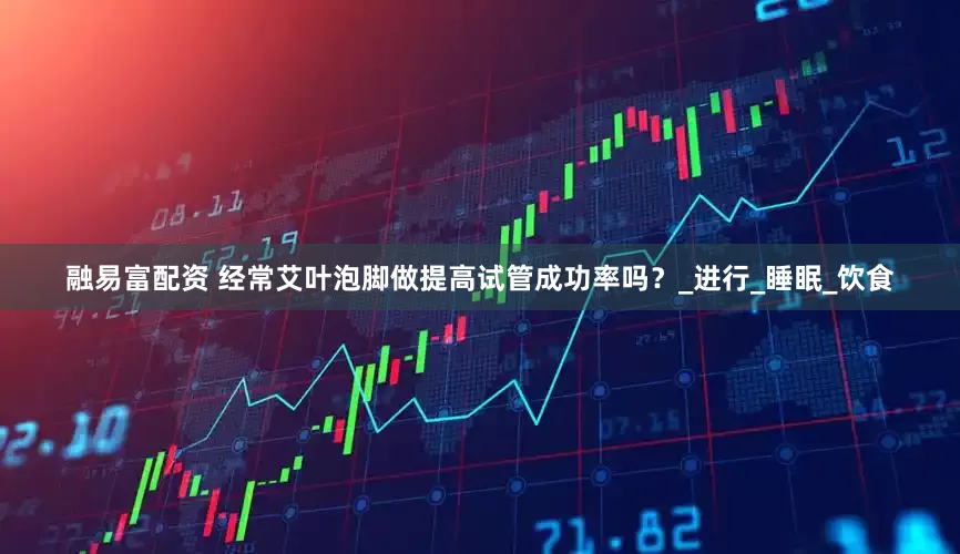 融易富配资 经常艾叶泡脚做提高试管成功率吗？_进行_睡眠_饮食
