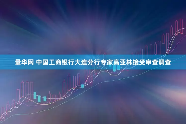 量华网 中国工商银行大连分行专家高亚林接受审查调查