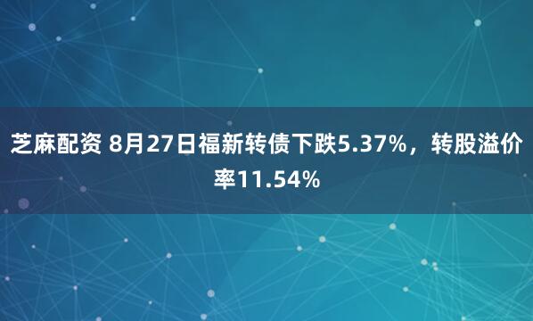 芝麻配资 8月27日福新转债下跌5.37%，转股溢价率11.54%