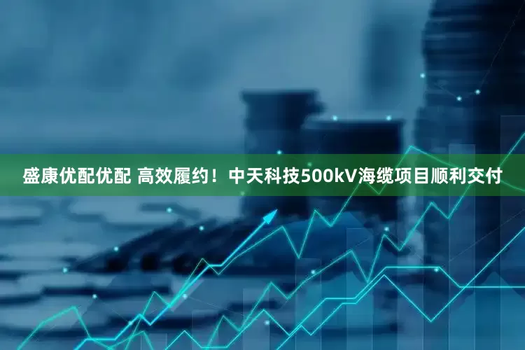 盛康优配优配 高效履约！中天科技500kV海缆项目顺利交付