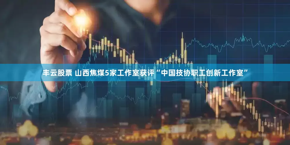 丰云股票 山西焦煤5家工作室获评“中国技协职工创新工作室”