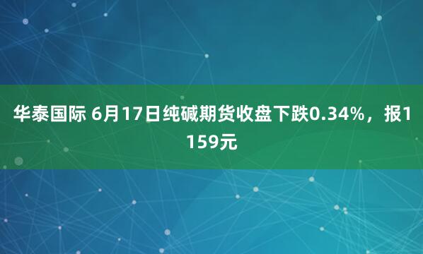 华泰国际 6月17日纯碱期货收盘下跌0.34%，报1159元