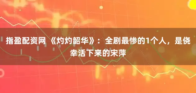 指盈配资网 《灼灼韶华》：全剧最惨的1个人，是侥幸活下来的宋萍