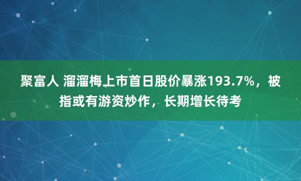 聚富人 溜溜梅上市首日股价暴涨193.7%，被指或有游资炒作，长期增长待考
