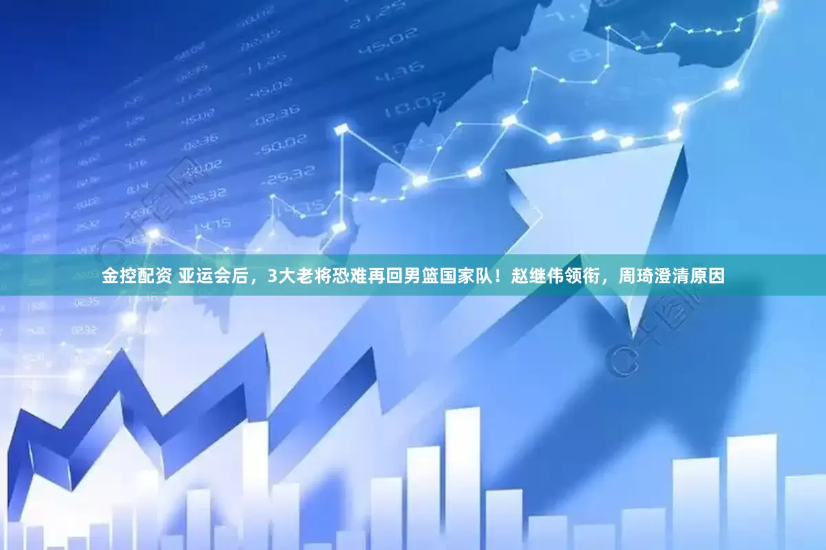 金控配资 亚运会后，3大老将恐难再回男篮国家队！赵继伟领衔，周琦澄清原因
