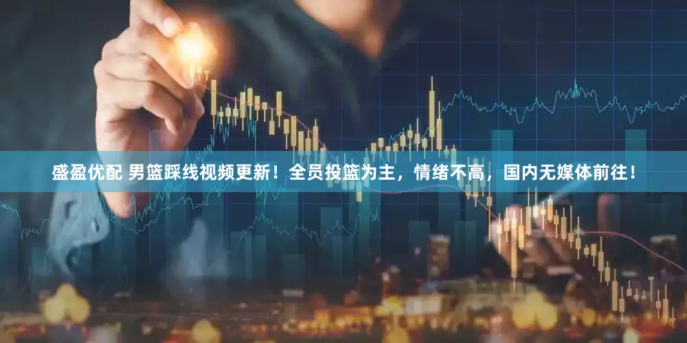盛盈优配 男篮踩线视频更新！全员投篮为主，情绪不高，国内无媒体前往！